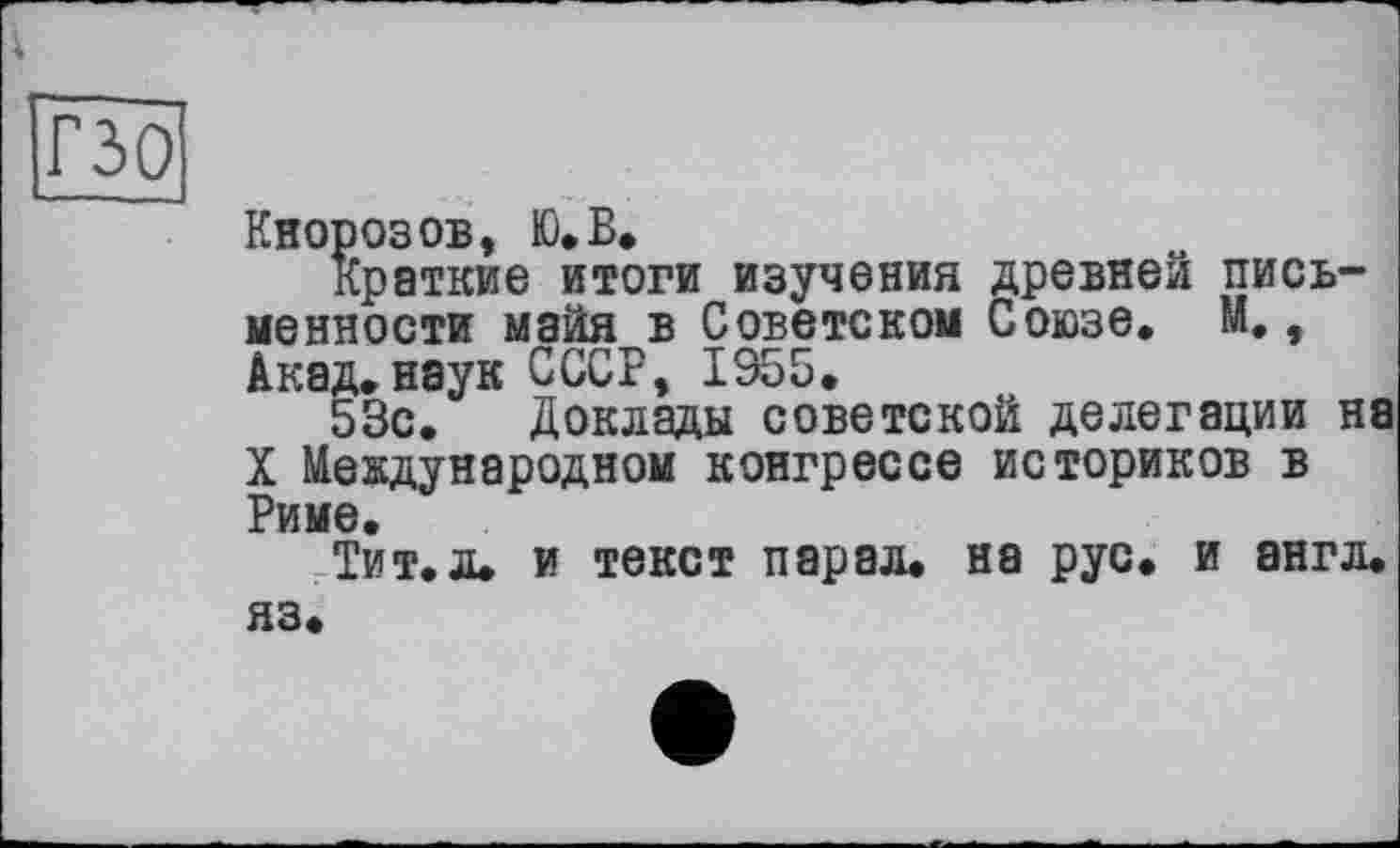﻿і
гзо
Кнорозов, Ю.Б.
Краткие итоги изучения древней письменности майя в Советском Союзе. М., Акад.наук СССР, 1955.
53с. Доклады советской делегации на X Международном конгрессе историков в Риме.
Тит.л. и текст парад, на рус. и англ, яз.